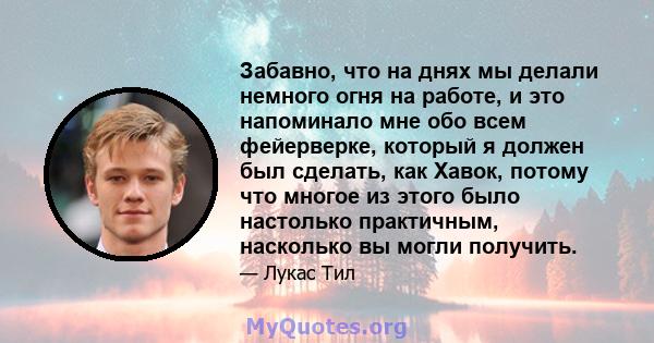 Забавно, что на днях мы делали немного огня на работе, и это напоминало мне обо всем фейерверке, который я должен был сделать, как Хавок, потому что многое из этого было настолько практичным, насколько вы могли получить.