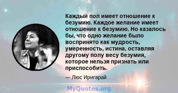 Каждый пол имеет отношение к безумию. Каждое желание имеет отношение к безумию. Но казалось бы, что одно желание было воспринято как мудрость, умеренность, истина, оставляя другому полу весу безумия, которое нельзя