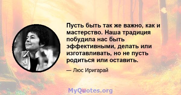 Пусть быть так же важно, как и мастерство. Наша традиция побудила нас быть эффективными, делать или изготавливать, но не пусть родиться или оставить.