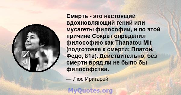 Смерть - это настоящий вдохновляющий гений или мусагеты философии, и по этой причине Сократ определил философию как Thanatou Mlt (подготовка к смерти; Платон, Федо, 81а). Действительно, без смерти вряд ли не было бы