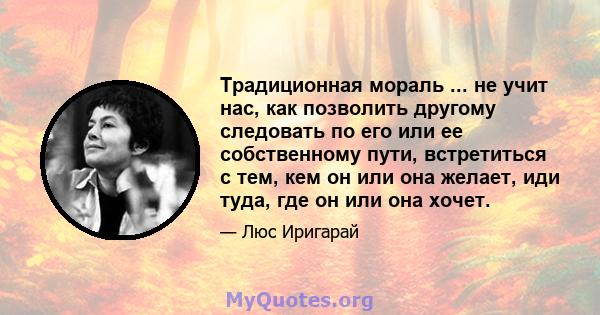 Традиционная мораль ... не учит нас, как позволить другому следовать по его или ее собственному пути, встретиться с тем, кем он или она желает, иди туда, где он или она хочет.