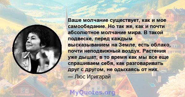 Ваше молчание существует, как и мое самообедание. Но так же, как и почти абсолютное молчание мира. В такой подвеске, перед каждым высказыванием на Земле, есть облако, почти неподвижный воздух. Растения уже дышат, в то