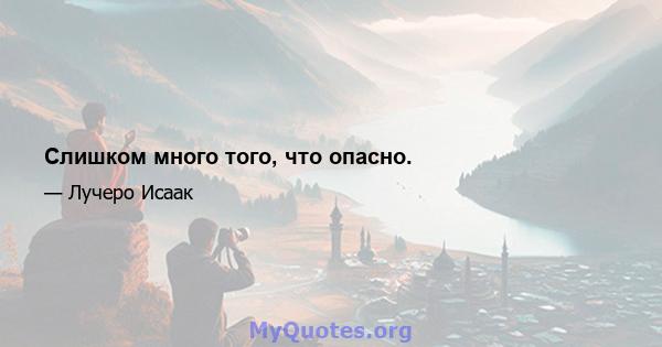 Слишком много того, что опасно.