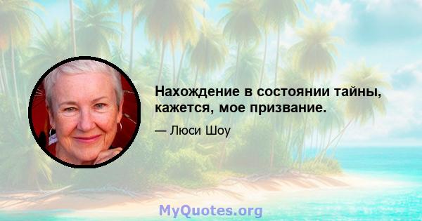 Нахождение в состоянии тайны, кажется, мое призвание.