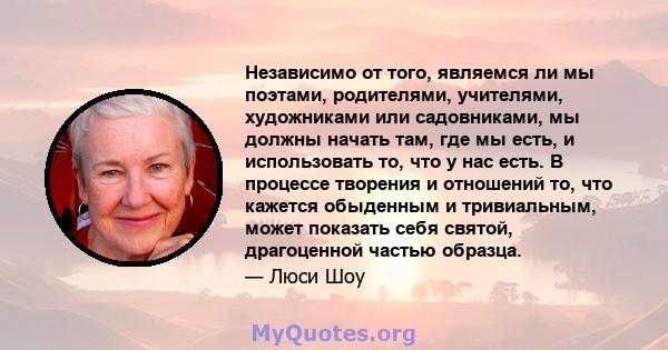 Независимо от того, являемся ли мы поэтами, родителями, учителями, художниками или садовниками, мы должны начать там, где мы есть, и использовать то, что у нас есть. В процессе творения и отношений то, что кажется