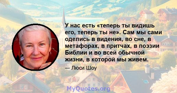 У нас есть «теперь ты видишь его, теперь ты не». Сам мы сами оделись в видения, во сне, в метафорах, в притчах, в поэзии Библии и во всей обычной жизни, в которой мы живем.