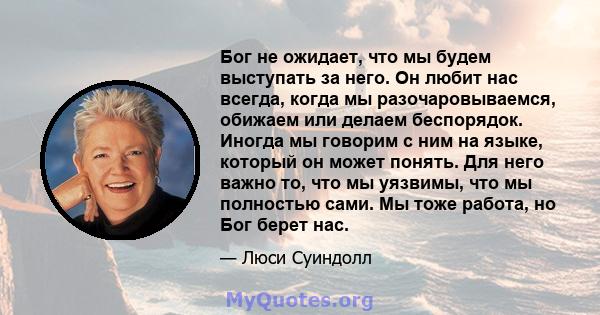 Бог не ожидает, что мы будем выступать за него. Он любит нас всегда, когда мы разочаровываемся, обижаем или делаем беспорядок. Иногда мы говорим с ним на языке, который он может понять. Для него важно то, что мы