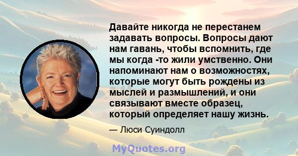 Давайте никогда не перестанем задавать вопросы. Вопросы дают нам гавань, чтобы вспомнить, где мы когда -то жили умственно. Они напоминают нам о возможностях, которые могут быть рождены из мыслей и размышлений, и они