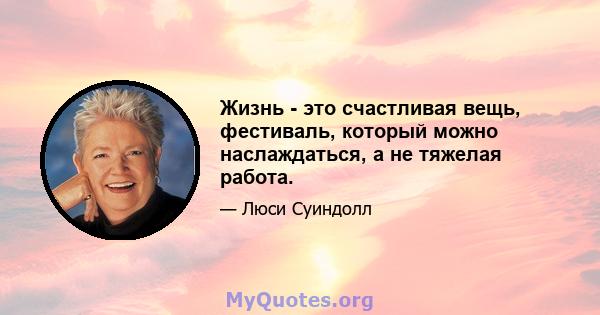 Жизнь - это счастливая вещь, фестиваль, который можно наслаждаться, а не тяжелая работа.