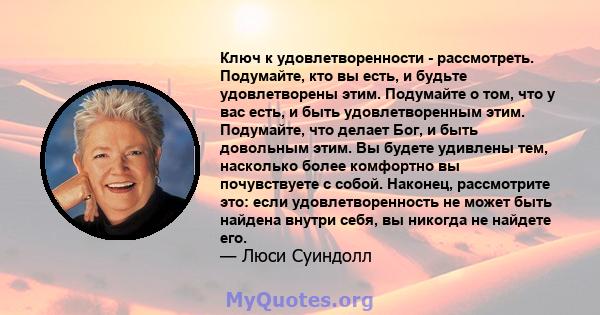 Ключ к удовлетворенности - рассмотреть. Подумайте, кто вы есть, и будьте удовлетворены этим. Подумайте о том, что у вас есть, и быть удовлетворенным этим. Подумайте, что делает Бог, и быть довольным этим. Вы будете