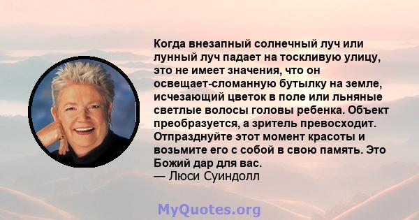 Когда внезапный солнечный луч или лунный луч падает на тоскливую улицу, это не имеет значения, что он освещает-сломанную бутылку на земле, исчезающий цветок в поле или льняные светлые волосы головы ребенка. Объект