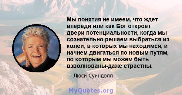 Мы понятия не имеем, что ждет впереди или как Бог откроет двери потенциальности, когда мы сознательно решаем выбраться из колеи, в которых мы находимся, и начнем двигаться по новым путям, по которым мы можем быть