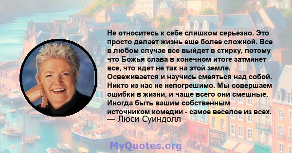 Не относитесь к себе слишком серьезно. Это просто делает жизнь еще более сложной. Все в любом случае все выйдет в стирку, потому что Божья слава в конечном итоге затминет все, что идет не так на этой земле. Освеживается 