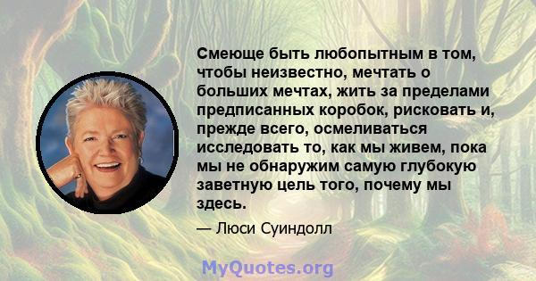 Смеюще быть любопытным в том, чтобы неизвестно, мечтать о больших мечтах, жить за пределами предписанных коробок, рисковать и, прежде всего, осмеливаться исследовать то, как мы живем, пока мы не обнаружим самую глубокую 