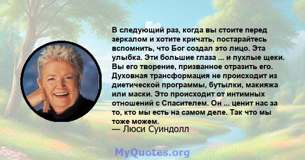 В следующий раз, когда вы стоите перед зеркалом и хотите кричать, постарайтесь вспомнить, что Бог создал это лицо. Эта улыбка. Эти большие глаза ... и пухлые щеки. Вы его творение, призванное отразить его. Духовная