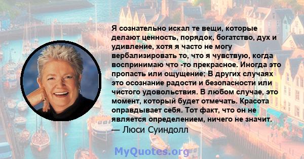 Я сознательно искал те вещи, которые делают ценность, порядок, богатство, дух и удивление, хотя я часто не могу вербализировать то, что я чувствую, когда воспринимаю что -то прекрасное. Иногда это пропасть или ощущение; 