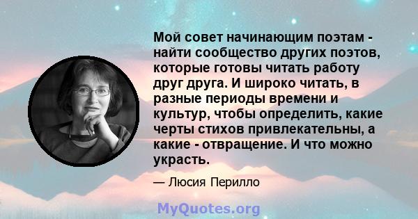 Мой совет начинающим поэтам - найти сообщество других поэтов, которые готовы читать работу друг друга. И широко читать, в разные периоды времени и культур, чтобы определить, какие черты стихов привлекательны, а какие -