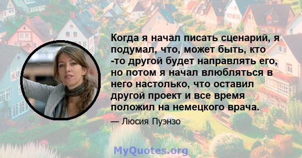 Когда я начал писать сценарий, я подумал, что, может быть, кто -то другой будет направлять его, но потом я начал влюбляться в него настолько, что оставил другой проект и все время положил на немецкого врача.