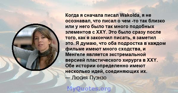 Когда я сначала писал Wakolda, я не осознавал, что писал о чем -то так близко или у него было так много подобных элементов с XXY. Это было сразу после того, как я закончил писать, я заметил это. Я думаю, что оба