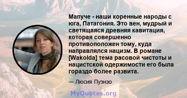 Мапуче - наши коренные народы с юга, Патагония. Это вен, мудрый и светящаяся древняя кавитация, которая совершенно противоположен тому, куда направлялся нацизм. В романе [Wakolda] тема расовой чистоты и нацистской