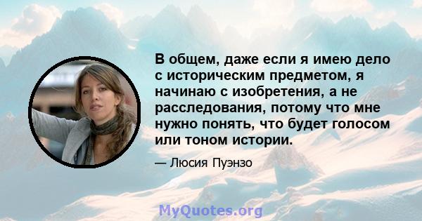 В общем, даже если я имею дело с историческим предметом, я начинаю с изобретения, а не расследования, потому что мне нужно понять, что будет голосом или тоном истории.