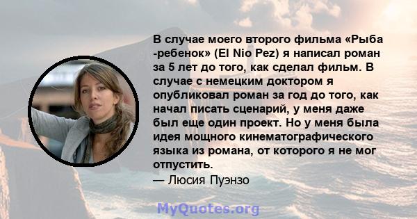 В случае моего второго фильма «Рыба -ребенок» (El Nio Pez) я написал роман за 5 лет до того, как сделал фильм. В случае с немецким доктором я опубликовал роман за год до того, как начал писать сценарий, у меня даже был