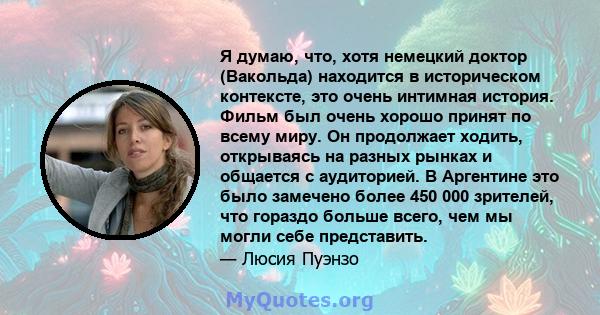 Я думаю, что, хотя немецкий доктор (Вакольда) находится в историческом контексте, это очень интимная история. Фильм был очень хорошо принят по всему миру. Он продолжает ходить, открываясь на разных рынках и общается с