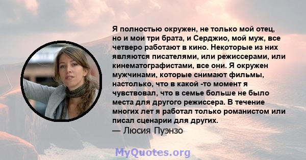 Я полностью окружен, не только мой отец, но и мои три брата, и Серджио, мой муж, все четверо работают в кино. Некоторые из них являются писателями, или режиссерами, или кинематографистами, все они. Я окружен мужчинами,