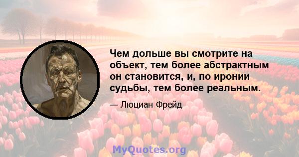 Чем дольше вы смотрите на объект, тем более абстрактным он становится, и, по иронии судьбы, тем более реальным.