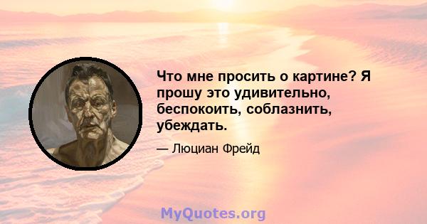 Что мне просить о картине? Я прошу это удивительно, беспокоить, соблазнить, убеждать.