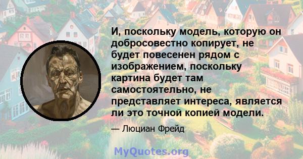 И, поскольку модель, которую он добросовестно копирует, не будет повесенен рядом с изображением, поскольку картина будет там самостоятельно, не представляет интереса, является ли это точной копией модели.