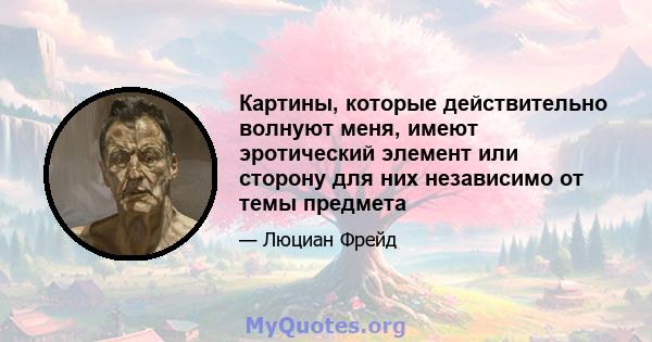 Картины, которые действительно волнуют меня, имеют эротический элемент или сторону для них независимо от темы предмета