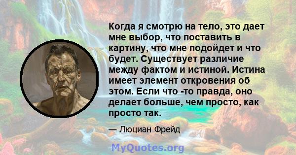 Когда я смотрю на тело, это дает мне выбор, что поставить в картину, что мне подойдет и что будет. Существует различие между фактом и истиной. Истина имеет элемент откровения об этом. Если что -то правда, оно делает