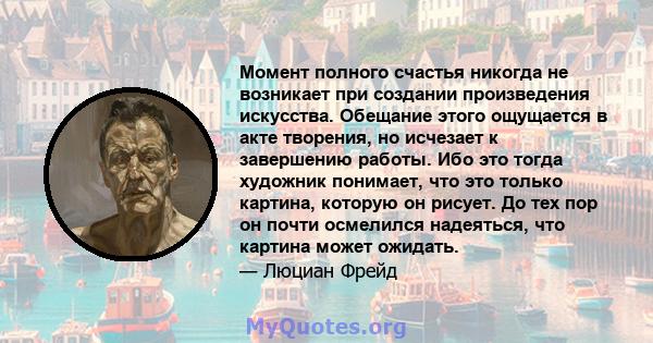 Момент полного счастья никогда не возникает при создании произведения искусства. Обещание этого ощущается в акте творения, но исчезает к завершению работы. Ибо это тогда художник понимает, что это только картина,