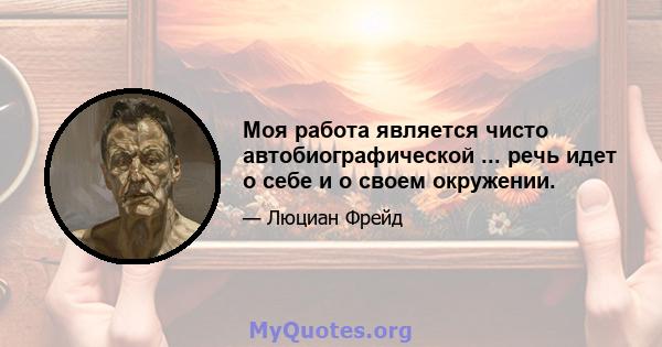 Моя работа является чисто автобиографической ... речь идет о себе и о своем окружении.