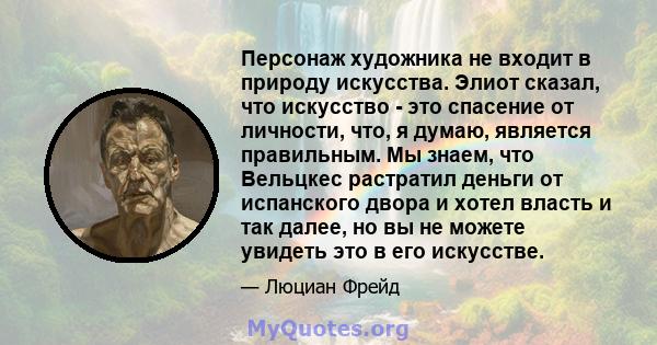 Персонаж художника не входит в природу искусства. Элиот сказал, что искусство - это спасение от личности, что, я думаю, является правильным. Мы знаем, что Вельцкес растратил деньги от испанского двора и хотел власть и