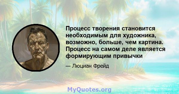 Процесс творения становится необходимым для художника, возможно, больше, чем картина. Процесс на самом деле является формирующим привычки