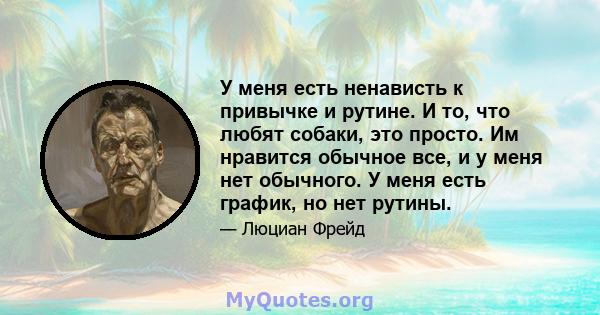 У меня есть ненависть к привычке и рутине. И то, что любят собаки, это просто. Им нравится обычное все, и у меня нет обычного. У меня есть график, но нет рутины.