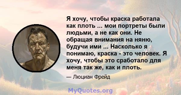 Я хочу, чтобы краска работала как плоть ... мои портреты были людьми, а не как они. Не обращая внимания на няню, будучи ими ... Насколько я понимаю, краска - это человек. Я хочу, чтобы это сработало для меня так же, как 