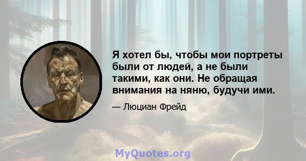 Я хотел бы, чтобы мои портреты были от людей, а не были такими, как они. Не обращая внимания на няню, будучи ими.