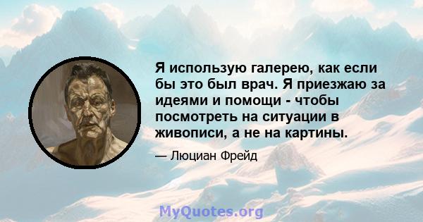 Я использую галерею, как если бы это был врач. Я приезжаю за идеями и помощи - чтобы посмотреть на ситуации в живописи, а не на картины.