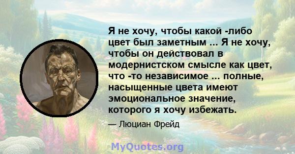 Я не хочу, чтобы какой -либо цвет был заметным ... Я не хочу, чтобы он действовал в модернистском смысле как цвет, что -то независимое ... полные, насыщенные цвета имеют эмоциональное значение, которого я хочу избежать.