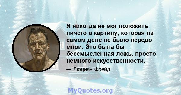 Я никогда не мог положить ничего в картину, которая на самом деле не было передо мной. Это была бы бессмысленная ложь, просто немного искусственности.