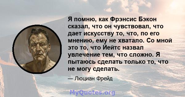 Я помню, как Фрэнсис Бэкон сказал, что он чувствовал, что дает искусству то, что, по его мнению, ему не хватало. Со мной это то, что Йейтс назвал увлечение тем, что сложно. Я пытаюсь сделать только то, что не могу