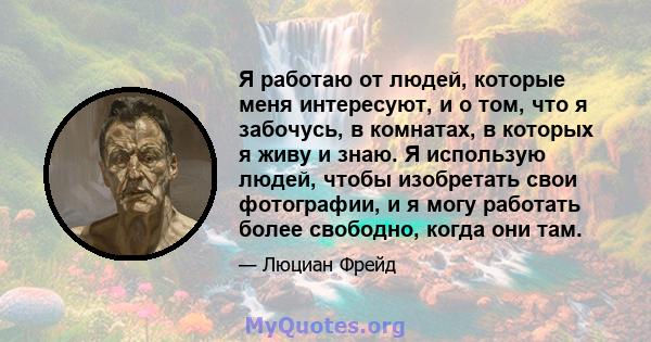 Я работаю от людей, которые меня интересуют, и о том, что я забочусь, в комнатах, в которых я живу и знаю. Я использую людей, чтобы изобретать свои фотографии, и я могу работать более свободно, когда они там.