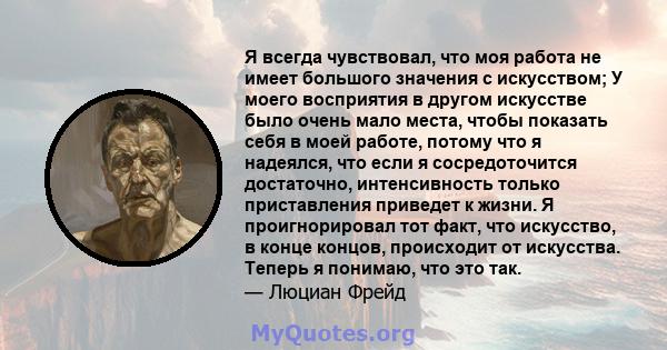 Я всегда чувствовал, что моя работа не имеет большого значения с искусством; У моего восприятия в другом искусстве было очень мало места, чтобы показать себя в моей работе, потому что я надеялся, что если я