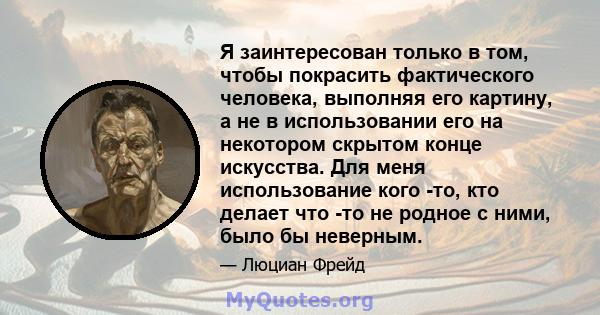 Я заинтересован только в том, чтобы покрасить фактического человека, выполняя его картину, а не в использовании его на некотором скрытом конце искусства. Для меня использование кого -то, кто делает что -то не родное с