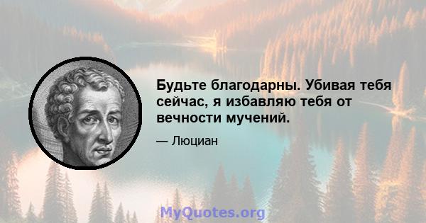 Будьте благодарны. Убивая тебя сейчас, я избавляю тебя от вечности мучений.