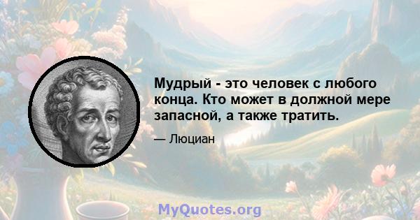 Мудрый - это человек с любого конца. Кто может в должной мере запасной, а также тратить.