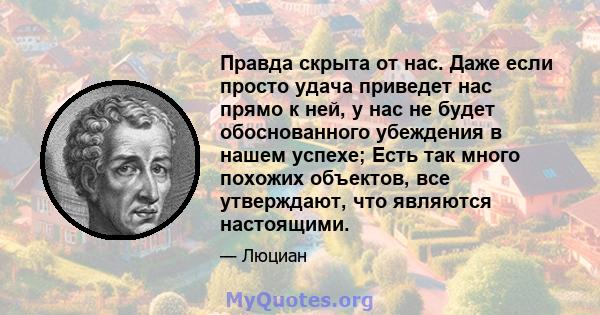 Правда скрыта от нас. Даже если просто удача приведет нас прямо к ней, у нас не будет обоснованного убеждения в нашем успехе; Есть так много похожих объектов, все утверждают, что являются настоящими.